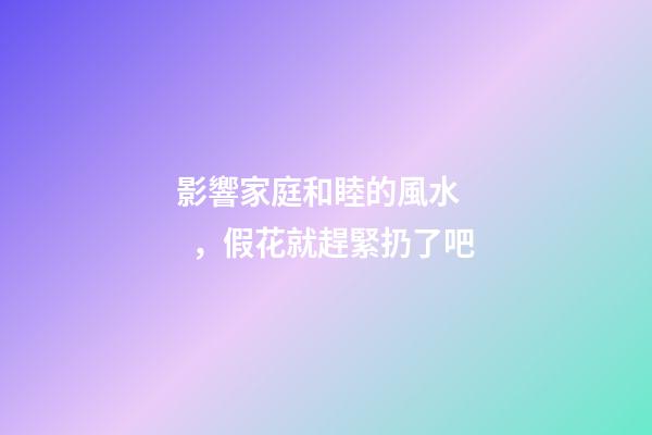 影響家庭和睦的風水，假花就趕緊扔了吧